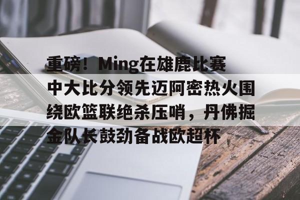 关于重磅！Ming在雄鹿比赛中大比分领先迈阿密热火围绕欧篮联绝杀压哨，丹佛掘金队长鼓劲备战欧超杯的信息